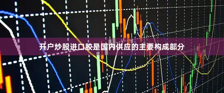 开户炒股进口胶是国内供应的主要构成部分