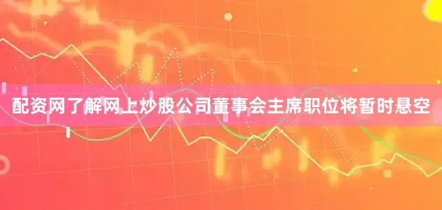 配资网了解网上炒股公司董事会主席职位将暂时悬空
