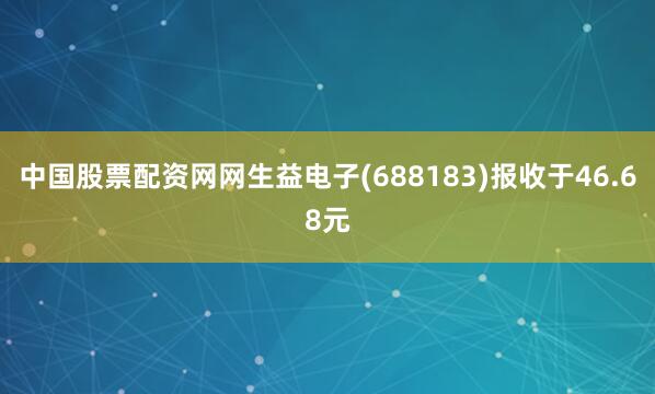 中国股票配资网网生益电子(688183)报收于46.68元