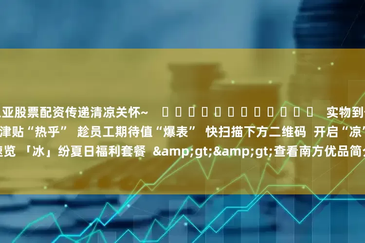 三亚股票配资传递清凉关怀~    ❄❄❄❄❄❄❄❄❄❄❄❄  实物到位 关怀翻倍  还在等什么？！  趁津贴“热乎”  趁员工期待值“爆表”  快扫描下方二维码  开启“凉”心采购  ☟☟    △一键速览 「冰」纷夏日福利套餐  &gt;&gt;查看南方优品简介及2025年清凉品福利方案&lt;&lt;    撰文：郑彦桁