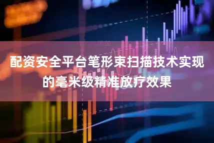 配资安全平台笔形束扫描技术实现的毫米级精准放疗效果