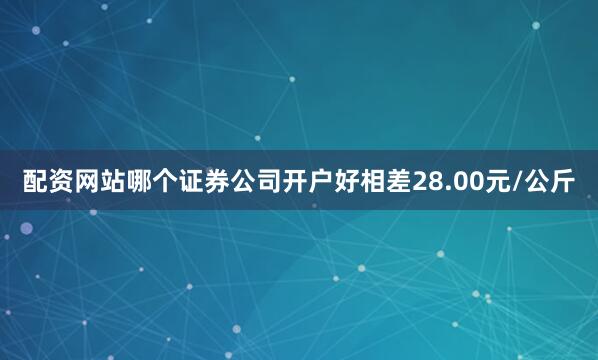配资网站哪个证券公司开户好相差28.00元/公斤