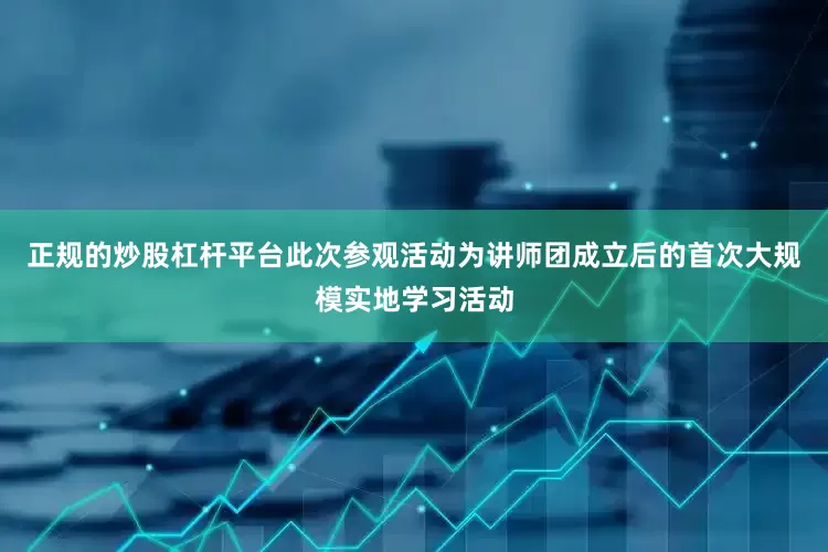 正规的炒股杠杆平台此次参观活动为讲师团成立后的首次大规模实地学习活动