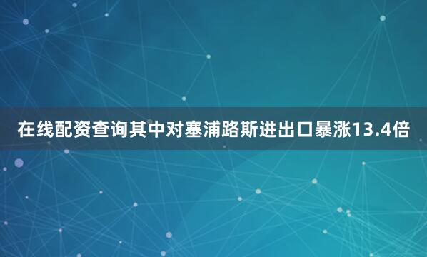 在线配资查询其中对塞浦路斯进出口暴涨13.4倍