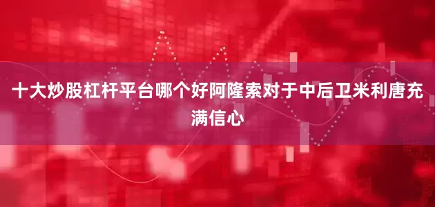 十大炒股杠杆平台哪个好阿隆索对于中后卫米利唐充满信心