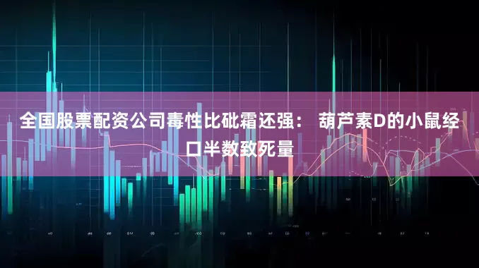 全国股票配资公司毒性比砒霜还强： 葫芦素D的小鼠经口半数致死量
