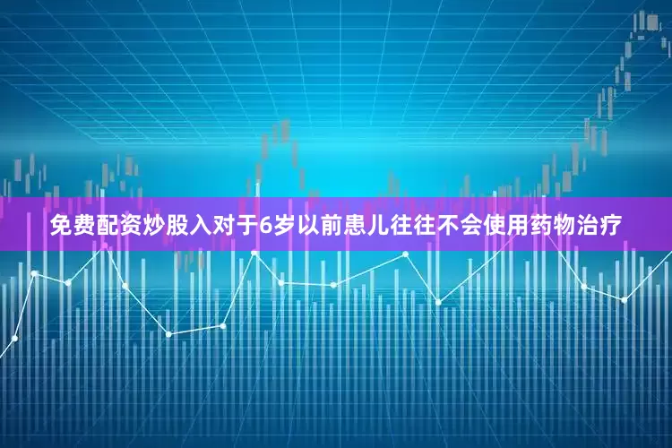 免费配资炒股入对于6岁以前患儿往往不会使用药物治疗