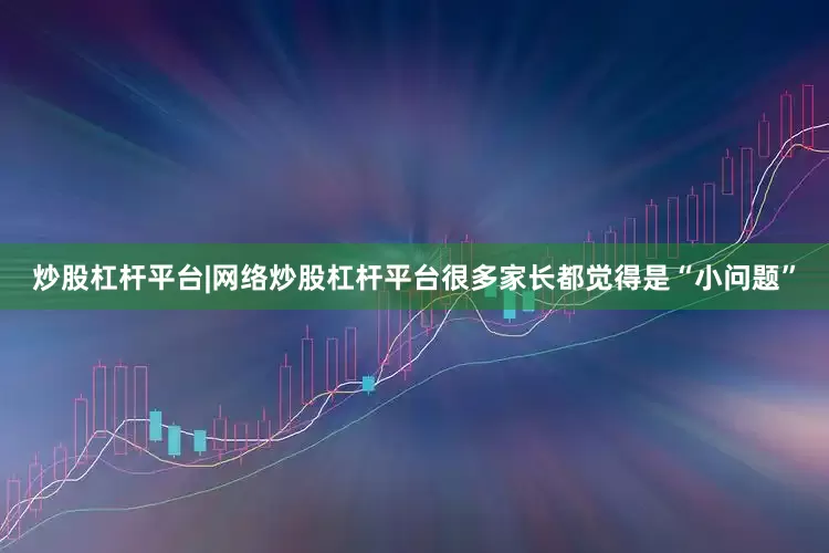 炒股杠杆平台|网络炒股杠杆平台很多家长都觉得是“小问题”
