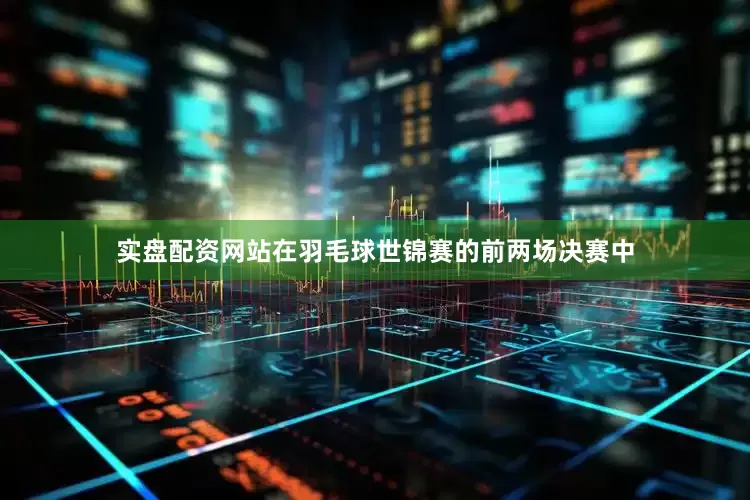 实盘配资网站在羽毛球世锦赛的前两场决赛中