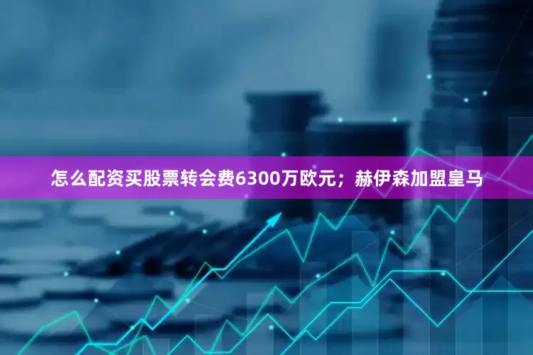 怎么配资买股票转会费6300万欧元；赫伊森加盟皇马