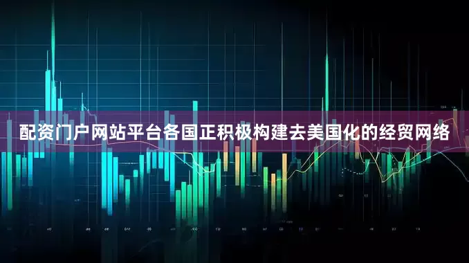 配资门户网站平台各国正积极构建去美国化的经贸网络
