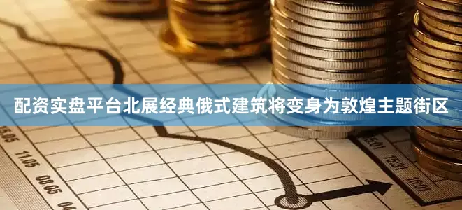 配资实盘平台北展经典俄式建筑将变身为敦煌主题街区