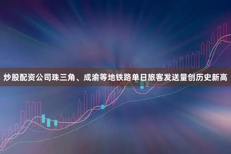 炒股配资公司珠三角、成渝等地铁路单日旅客发送量创历史新高