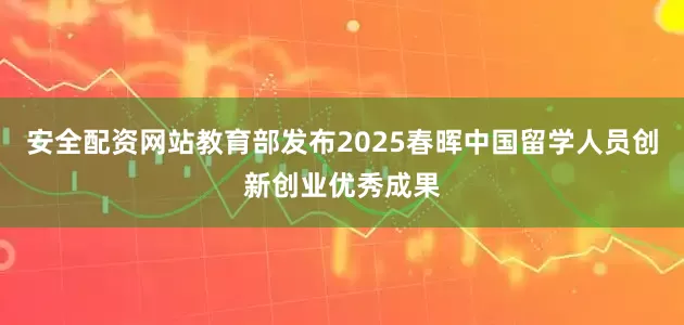 安全配资网站教育部发布2025春晖中国留学人员创新创业优秀成果