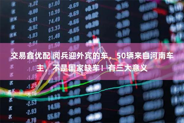 交易鑫优配 阅兵迎外宾的车，50辆来自河南车主，不是国家缺车！有三大意义