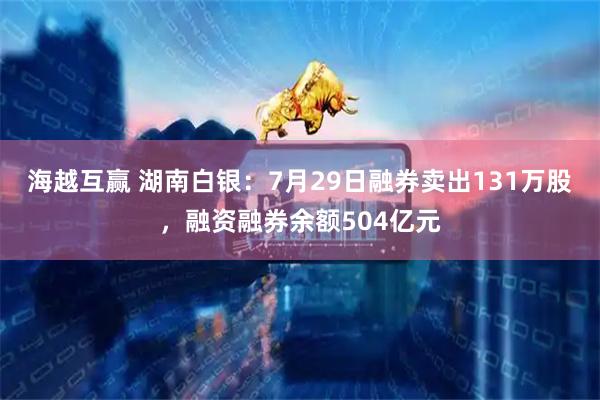 海越互赢 湖南白银：7月29日融券卖出131万股，融资融券余额504亿元