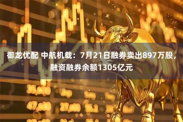 御龙优配 中航机载：7月21日融券卖出897万股，融资融券余额1305亿元